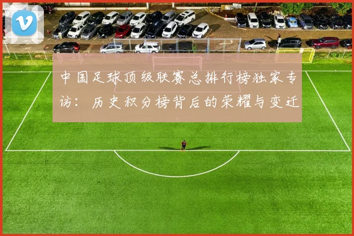 中国足球顶级联赛总排行榜独家专访:历史积分榜背后的荣耀与变迁