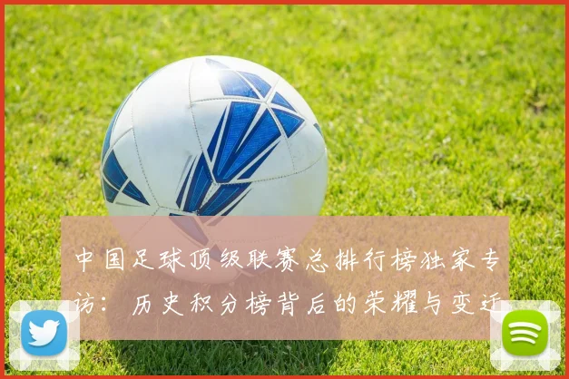 中国足球顶级联赛总排行榜独家专访:历史积分榜背后的荣耀与变迁