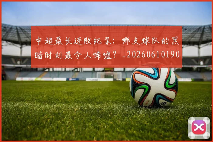 中超最长连败纪录：哪支球队的黑暗时刻最令人唏嘘？_20260610190428