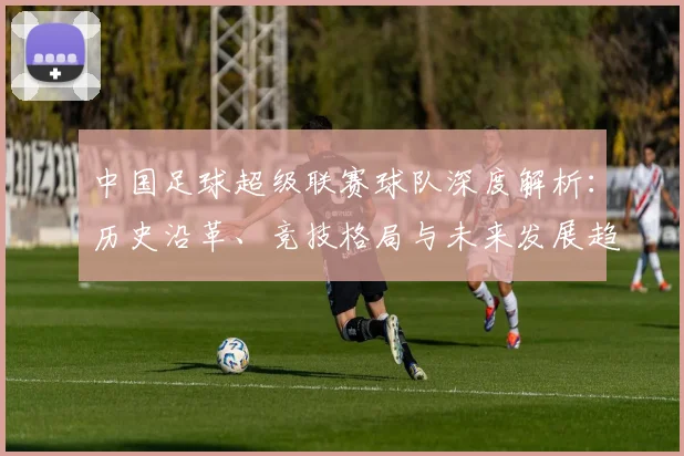 中国足球超级联赛球队深度解析：历史沿革、竞技格局与未来发展趋势