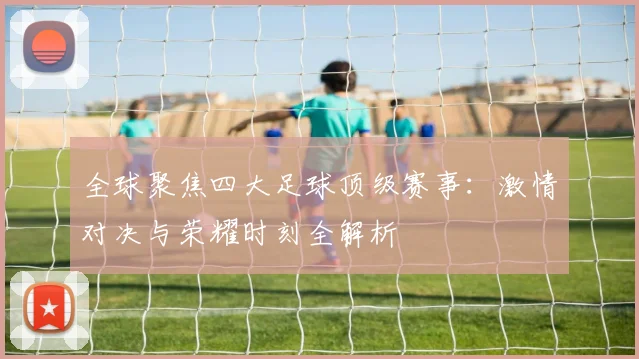 全球聚焦四大足球顶级赛事:激情对决与荣耀时刻全解析