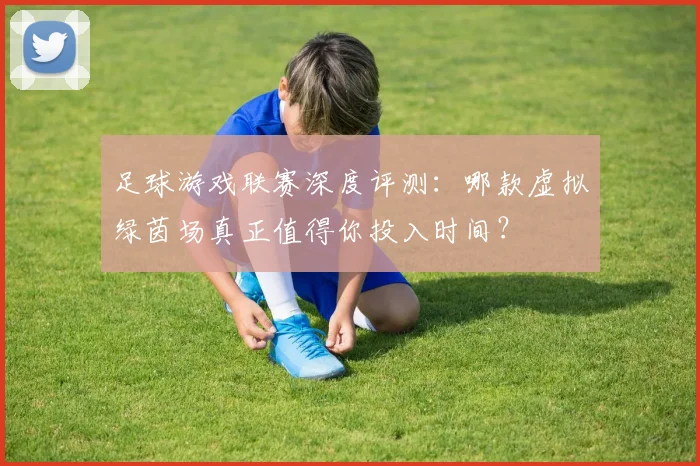 足球游戏联赛深度评测:哪款虚拟绿茵场真正值得你投入时间?