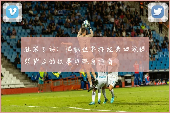 独家专访：揭秘世界杯经典回放视频背后的故事与观看指南