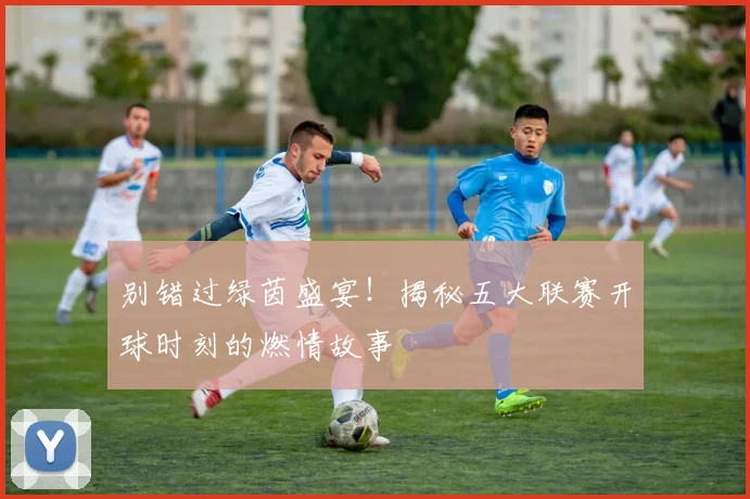 别错过绿茵盛宴！揭秘五大联赛开球时刻的燃情故事
