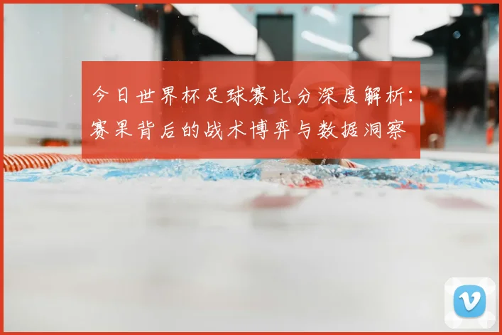 今日世界杯足球赛比分深度解析:赛果背后的战术博弈与数据洞察